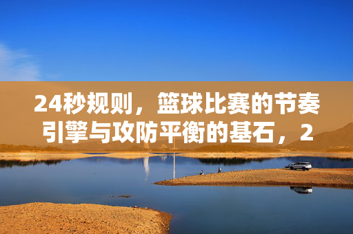 24秒规则，篮球比赛的节奏引擎与攻防平衡的基石，24秒规则，篮球比赛的节奏引擎与攻防平衡基石