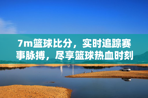 7m篮球比分，实时追踪赛事脉搏，尽享篮球热血时刻，7m篮球比分，实时追踪赛事脉搏，尽享篮球热血时刻