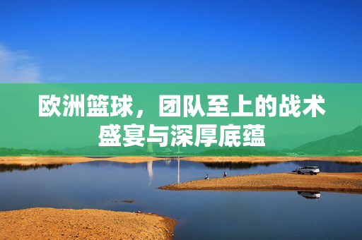 欧洲篮球，团队至上的战术盛宴与深厚底蕴