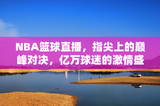 NBA篮球直播，指尖上的巅峰对决，亿万球迷的激情盛宴