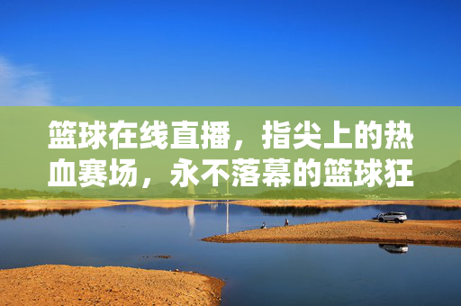 篮球在线直播，指尖上的热血赛场，永不落幕的篮球狂欢，指尖热血赛场，永不落幕的篮球狂欢