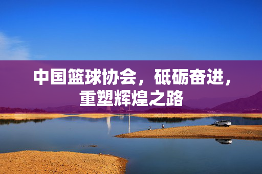 中国篮球协会，砥砺奋进，重塑辉煌之路
