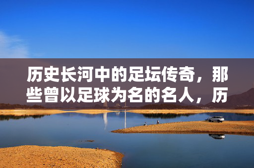 历史长河中的足坛传奇，那些曾以足球为名的名人，历史长河中的足坛传奇，那些曾以足球为名的名人