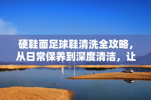 硬鞋面足球鞋清洗全攻略，从日常保养到深度清洁，让你的战靴焕然一新