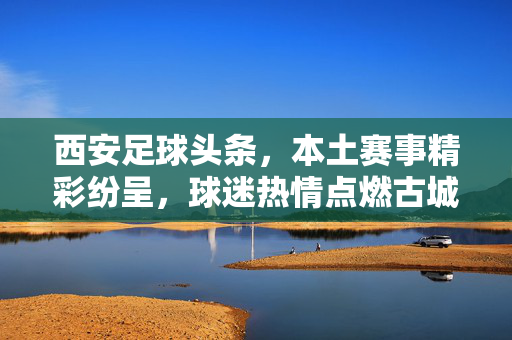 西安足球头条，本土赛事精彩纷呈，球迷热情点燃古城，最新动态引关注，西安足球头条，本土赛事精彩纷呈，球迷热情点燃古城，最新动态引关注
