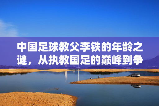 中国足球教父李铁的年龄之谜，从执教国足的巅峰到争议纷飞的岁月长河，中国足球教父李铁的年龄之谜，从执教国足的巅峰到争议纷飞的岁月长河