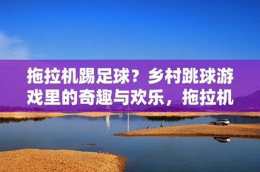 拖拉机踢足球？乡村跳球游戏里的奇趣与欢乐，拖拉机踢足球？乡村跳球游戏里的奇趣与欢乐