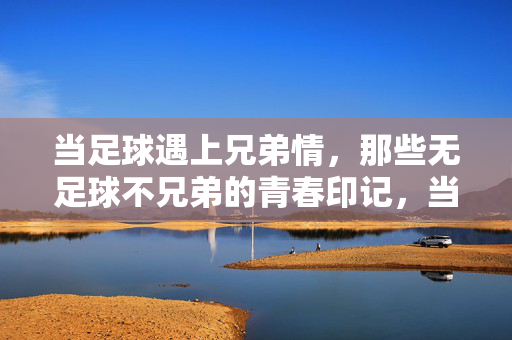 当足球遇上兄弟情，那些无足球不兄弟的青春印记，当足球遇上兄弟情，那些无足球不兄弟的青春印记