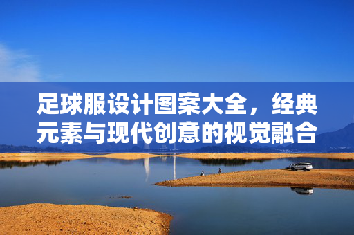 足球服设计图案大全，经典元素与现代创意的视觉融合之旅，足球服设计图案大全，经典元素与现代创意的视觉融合之旅