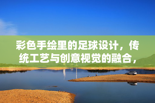 彩色手绘里的足球设计，传统工艺与创意视觉的融合，彩色手绘里的足球设计，传统工艺与创意视觉的融合