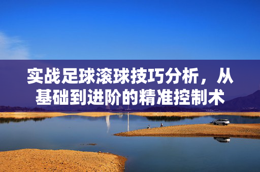 实战足球滚球技巧分析，从基础到进阶的精准控制术