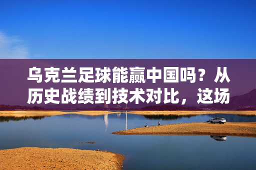 乌克兰足球能赢中国吗？从历史战绩到技术对比，这场对决的悬念与可能