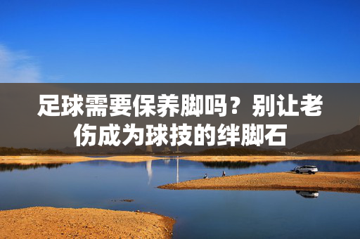 足球需要保养脚吗？别让老伤成为球技的绊脚石