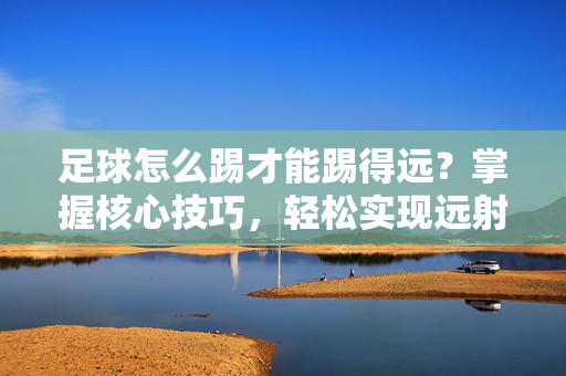 足球怎么踢才能踢得远？掌握核心技巧，轻松实现远射突破，足球远射技巧，掌握核心方法，轻松实现远射突破