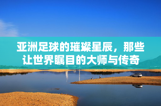 亚洲足球的璀璨星辰，那些让世界瞩目的大师与传奇