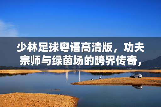 少林足球粤语高清版，功夫宗师与绿茵场的跨界传奇，经典再现的视听盛宴