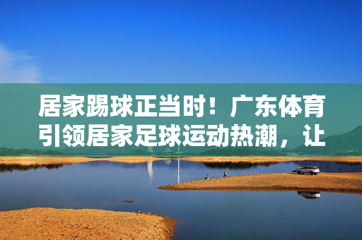居家踢球正当时！广东体育引领居家足球运动热潮，让足球活力融入日常生活，居家踢球正当时！广东体育引领居家足球运动热潮，让足球活力融入日常生活