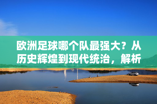 欧洲足球哪个队最强大？从历史辉煌到现代统治，解析豪门实力与时代更迭下的最强定义，欧洲足球最强队，从历史辉煌到现代统治，解析豪门实力与时代更迭下的最强定义
