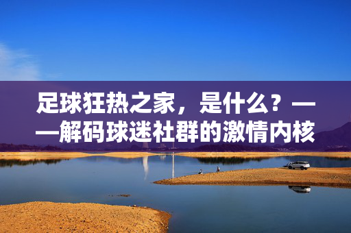 足球狂热之家，是什么？——解码球迷社群的激情内核与归属价值，足球狂热之家，是什么？——解码球迷社群的激情内核与归属价值