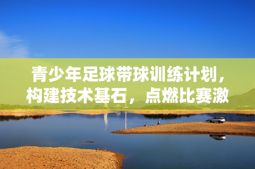 青少年足球带球训练计划，构建技术基石，点燃比赛激情的系统性方案