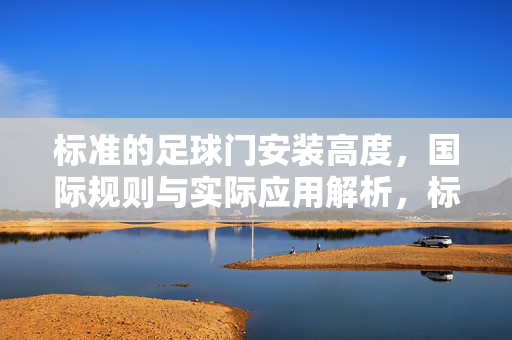 标准的足球门安装高度，国际规则与实际应用解析，标准的足球门安装高度，国际规则与实际应用解析