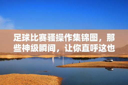 足球比赛骚操作集锦图,那些神级瞬间,让你直呼这也能行?足球比赛骚操作集锦图,那些神级瞬间,让你直呼这也能行?