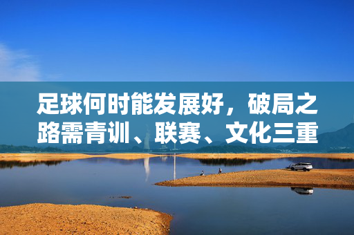 足球何时能发展好，破局之路需青训、联赛、文化三重赋能，足球发展破局，需青训、联赛、文化三重赋能