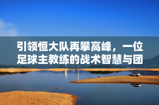 引领恒大队再攀高峰，一位足球主教练的战术智慧与团队管理艺术，引领恒大队再攀高峰，一位足球主教练的战术智慧与团队管理艺术