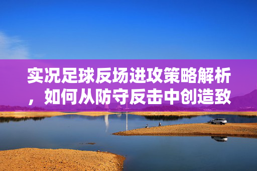 实况足球反场进攻策略解析，如何从防守反击中创造致命机会，实况足球反场进攻策略解析，如何从防守反击中创造致命机会