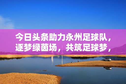 今日头条助力永州足球队，逐梦绿茵场，共筑足球梦，今日头条助力永州足球队逐梦绿茵，共筑足球梦