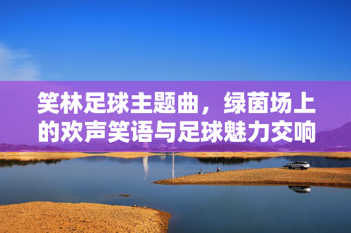 笑林足球主题曲，绿茵场上的欢声笑语与足球魅力交响曲