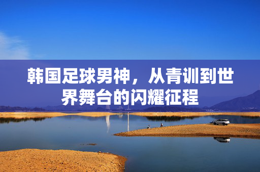 韩国足球男神，从青训到世界舞台的闪耀征程