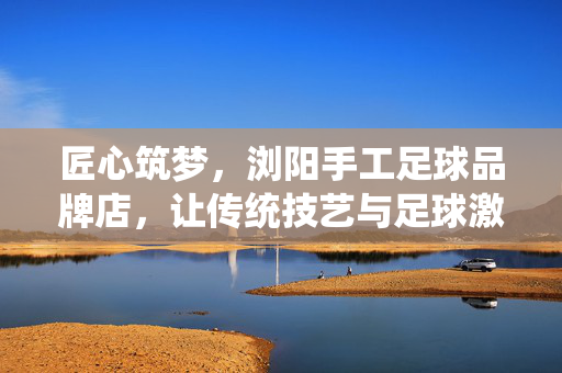 匠心筑梦，浏阳手工足球品牌店，让传统技艺与足球激情共舞，匠心筑梦，浏阳手工足球品牌店，传统技艺与足球激情共舞