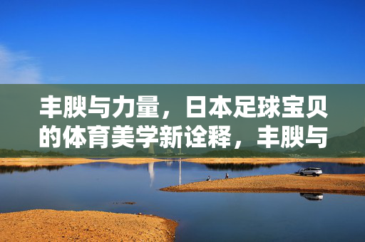 丰腴与力量，日本足球宝贝的体育美学新诠释，丰腴与力量，日本足球宝贝的体育美学新诠释