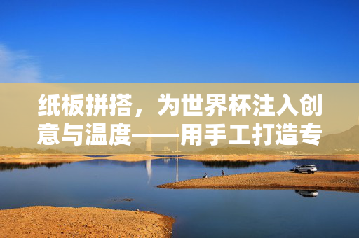 纸板拼搭，为世界杯注入创意与温度——用手工打造专属的足球盛宴，纸板拼搭，为世界杯注入创意与温度——用手工打造专属的足球盛宴