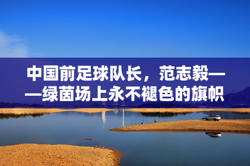 中国前足球队长，范志毅——绿茵场上永不褪色的旗帜与精神传承