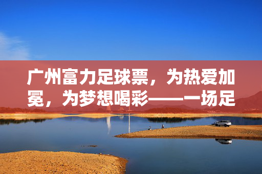 广州富力足球票，为热爱加冕，为梦想喝彩——一场足球盛宴的门票密码，广州富力足球票，为热爱加冕，为梦想喝彩——一场足球盛宴的门票密码