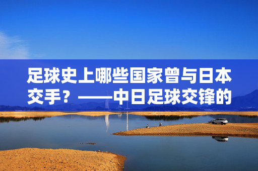 足球史上哪些国家曾与日本交手？——中日足球交锋的回顾与梳理