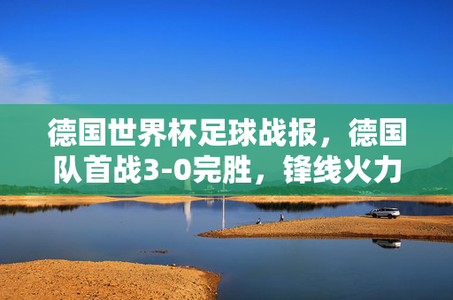 德国世界杯足球战报，德国队首战3-0完胜，锋线火力全开，世界杯首日精彩瞬间回顾