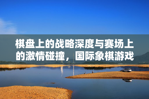 棋盘上的战略深度与赛场上的激情碰撞，国际象棋游戏与实况足球的实况体验
