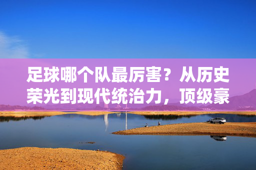 足球哪个队最厉害？从历史荣光到现代统治力，顶级豪门的传承与辉煌，足球哪个队最厉害？从历史荣光到现代统治力，顶级豪门的传承与辉煌