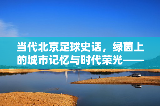当代北京足球史话，绿茵上的城市记忆与时代荣光——从胡同绿茵到职业联赛的辉煌与传承
