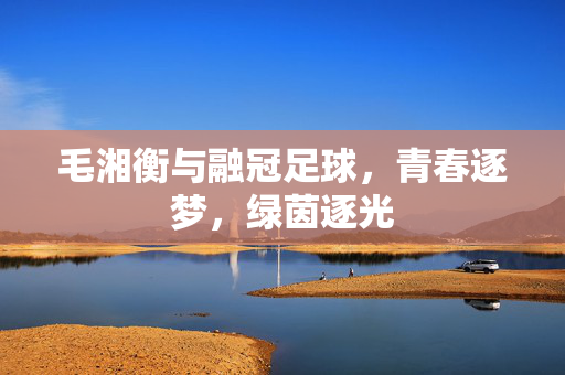 毛湘衡与融冠足球，青春逐梦，绿茵逐光