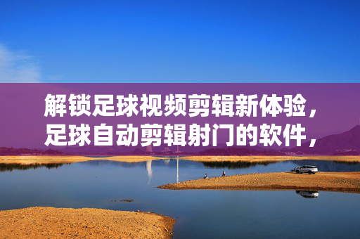 解锁足球视频剪辑新体验，足球自动剪辑射门的软件，让精彩射门瞬间定格！