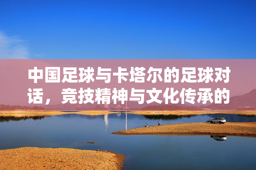 中国足球与卡塔尔的足球对话，竞技精神与文化传承的交汇，中国足球与卡塔尔足球对话，竞技精神与文化传承的交汇