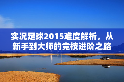 实况足球2015难度解析，从新手到大师的竞技进阶之路