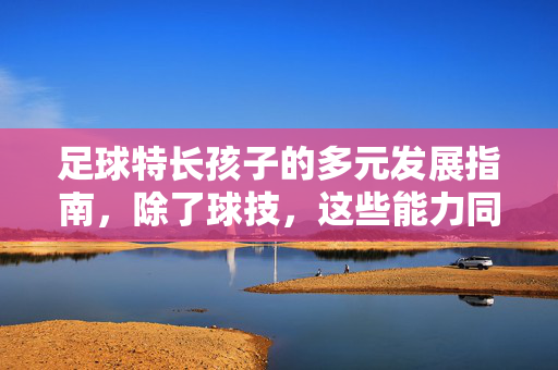 足球特长孩子的多元发展指南，除了球技，这些能力同样决定未来高度，足球特长孩子的多元发展指南，除球技外，这些能力同样决定未来高度