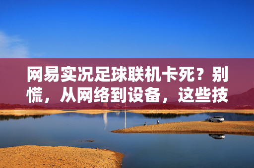 网易实况足球联机卡死？别慌，从网络到设备，这些技巧帮你解决联机卡顿难题