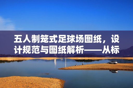 五人制笼式足球场图纸，设计规范与图纸解析——从标准到实践的完整指南