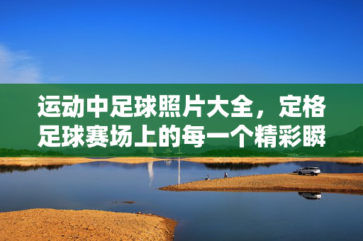 运动中足球照片大全，定格足球赛场上的每一个精彩瞬间，运动中足球照片大全，定格足球赛场上的每一个精彩瞬间